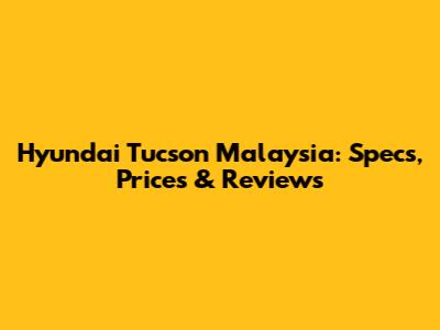 Hyundai Tucson Malaysia: Specs, Prices & Reviews